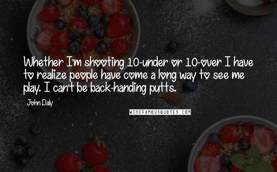 John Daly Quotes: Whether I'm shooting 10-under or 10-over I have to realize people have come a long way to see me play. I can't be back-handing putts.