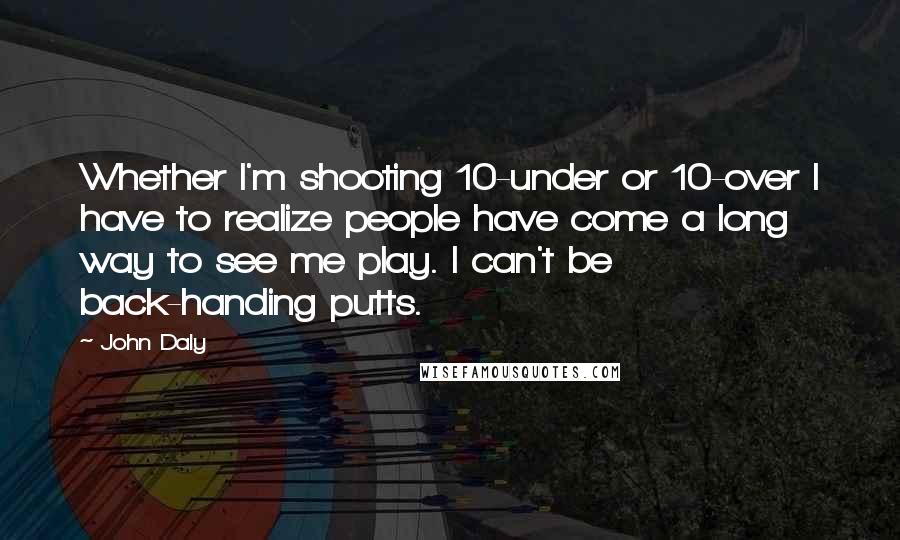 John Daly Quotes: Whether I'm shooting 10-under or 10-over I have to realize people have come a long way to see me play. I can't be back-handing putts.