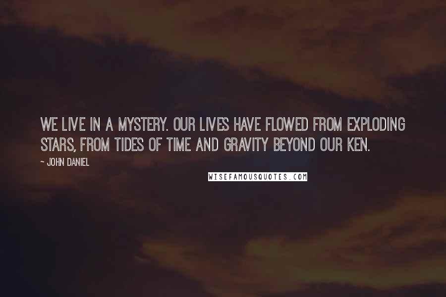 John Daniel Quotes: We live in a mystery. Our lives have flowed from exploding stars, from tides of time and gravity beyond our ken.