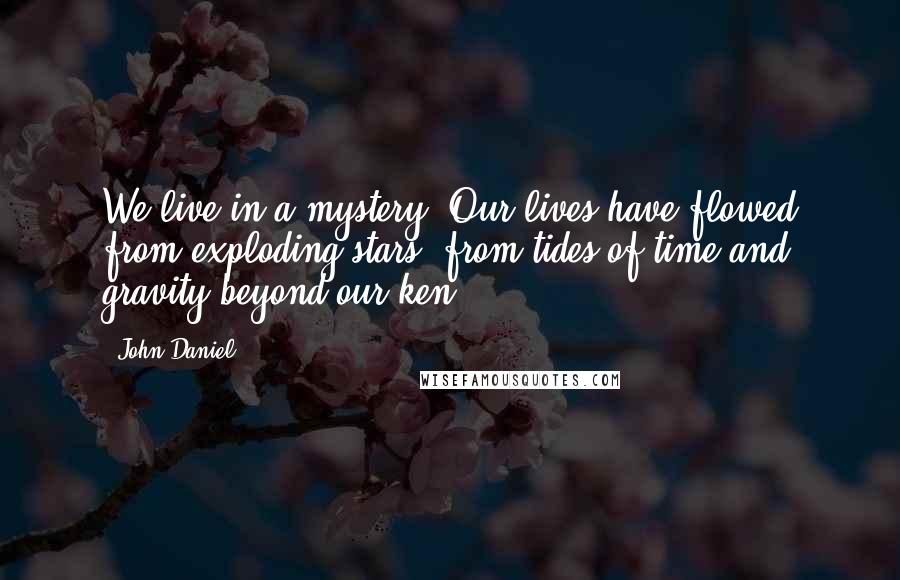 John Daniel Quotes: We live in a mystery. Our lives have flowed from exploding stars, from tides of time and gravity beyond our ken.