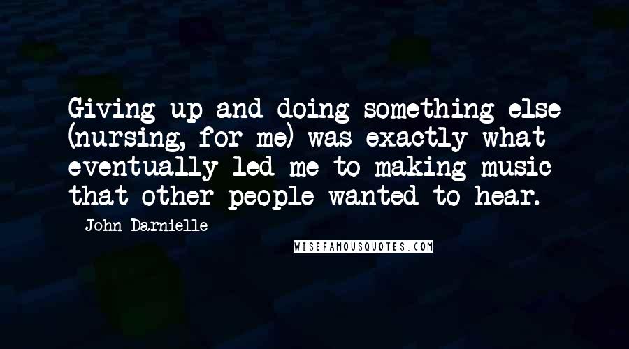 John Darnielle Quotes: Giving up and doing something else (nursing, for me) was exactly what eventually led me to making music that other people wanted to hear.