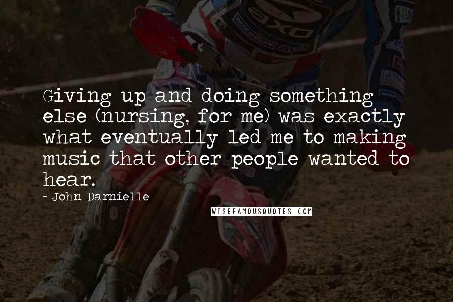 John Darnielle Quotes: Giving up and doing something else (nursing, for me) was exactly what eventually led me to making music that other people wanted to hear.