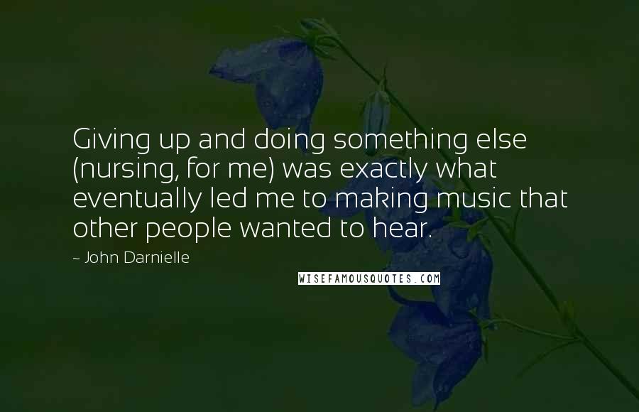 John Darnielle Quotes: Giving up and doing something else (nursing, for me) was exactly what eventually led me to making music that other people wanted to hear.