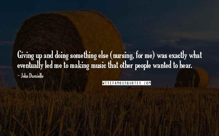 John Darnielle Quotes: Giving up and doing something else (nursing, for me) was exactly what eventually led me to making music that other people wanted to hear.