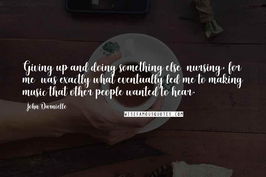 John Darnielle Quotes: Giving up and doing something else (nursing, for me) was exactly what eventually led me to making music that other people wanted to hear.