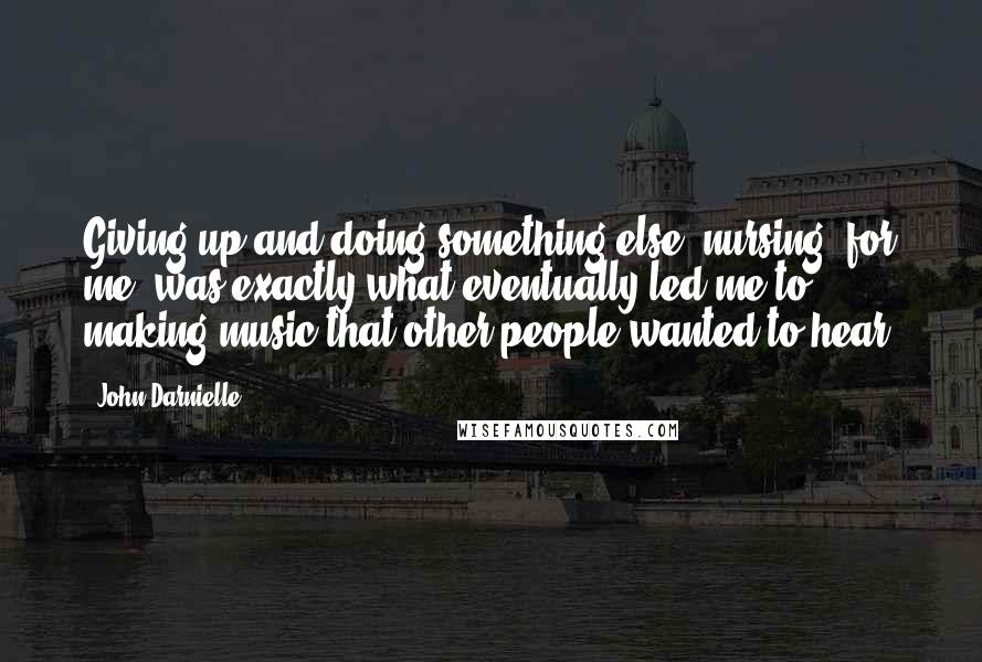 John Darnielle Quotes: Giving up and doing something else (nursing, for me) was exactly what eventually led me to making music that other people wanted to hear.