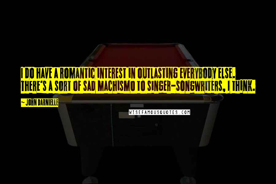 John Darnielle Quotes: I do have a romantic interest in outlasting everybody else. There's a sort of sad machismo to singer-songwriters, I think.