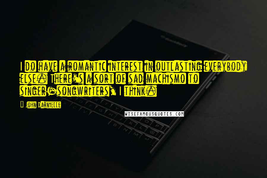 John Darnielle Quotes: I do have a romantic interest in outlasting everybody else. There's a sort of sad machismo to singer-songwriters, I think.