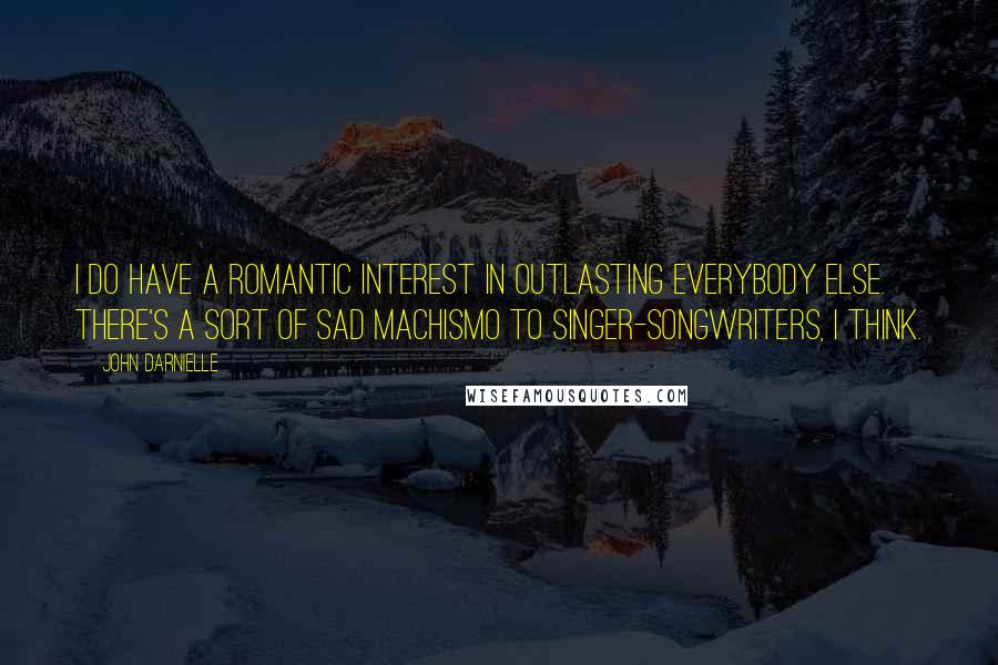 John Darnielle Quotes: I do have a romantic interest in outlasting everybody else. There's a sort of sad machismo to singer-songwriters, I think.