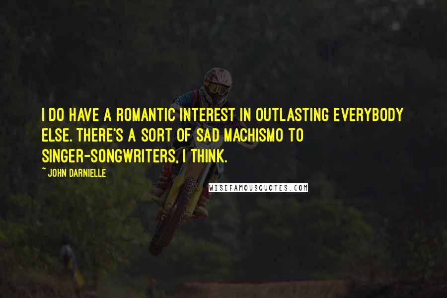 John Darnielle Quotes: I do have a romantic interest in outlasting everybody else. There's a sort of sad machismo to singer-songwriters, I think.