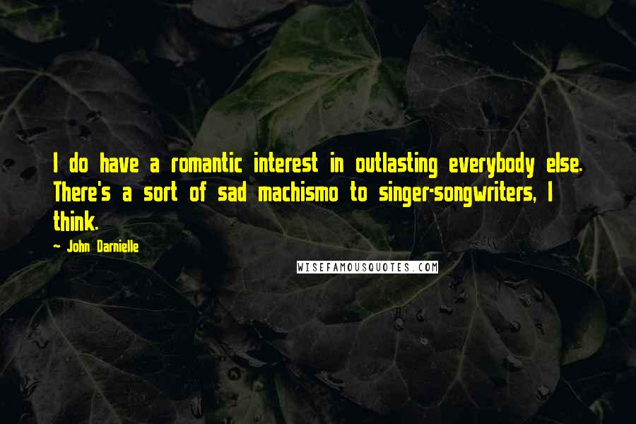 John Darnielle Quotes: I do have a romantic interest in outlasting everybody else. There's a sort of sad machismo to singer-songwriters, I think.