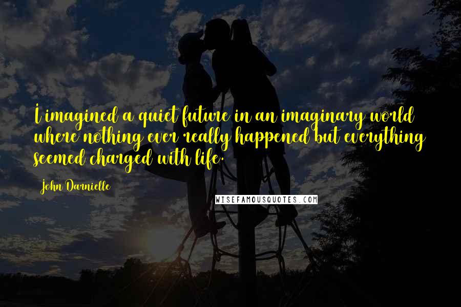 John Darnielle Quotes: I imagined a quiet future in an imaginary world where nothing ever really happened but everything seemed charged with life.