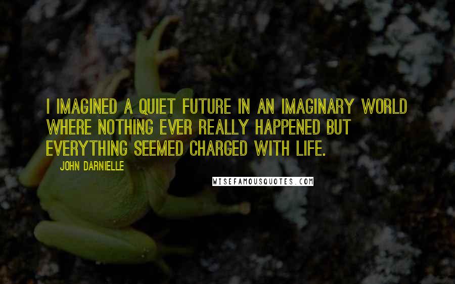 John Darnielle Quotes: I imagined a quiet future in an imaginary world where nothing ever really happened but everything seemed charged with life.