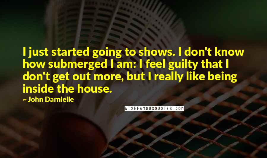 John Darnielle Quotes: I just started going to shows. I don't know how submerged I am: I feel guilty that I don't get out more, but I really like being inside the house.