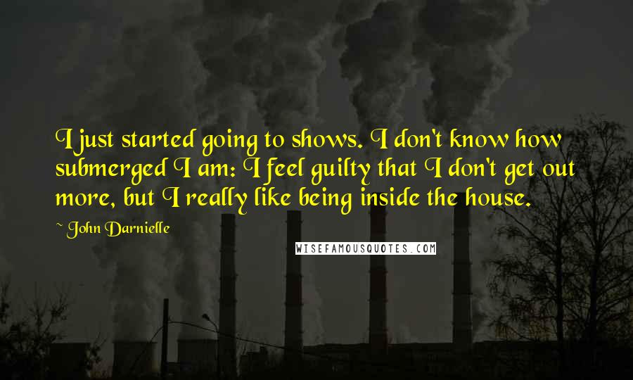 John Darnielle Quotes: I just started going to shows. I don't know how submerged I am: I feel guilty that I don't get out more, but I really like being inside the house.