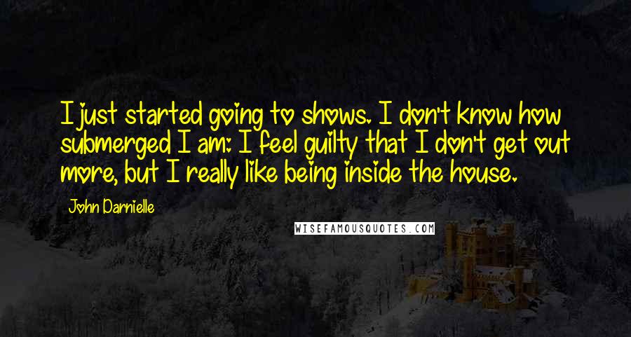 John Darnielle Quotes: I just started going to shows. I don't know how submerged I am: I feel guilty that I don't get out more, but I really like being inside the house.