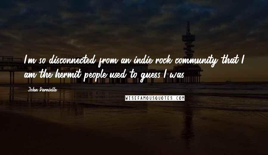 John Darnielle Quotes: I'm so disconnected from an indie-rock community that I am the hermit people used to guess I was.