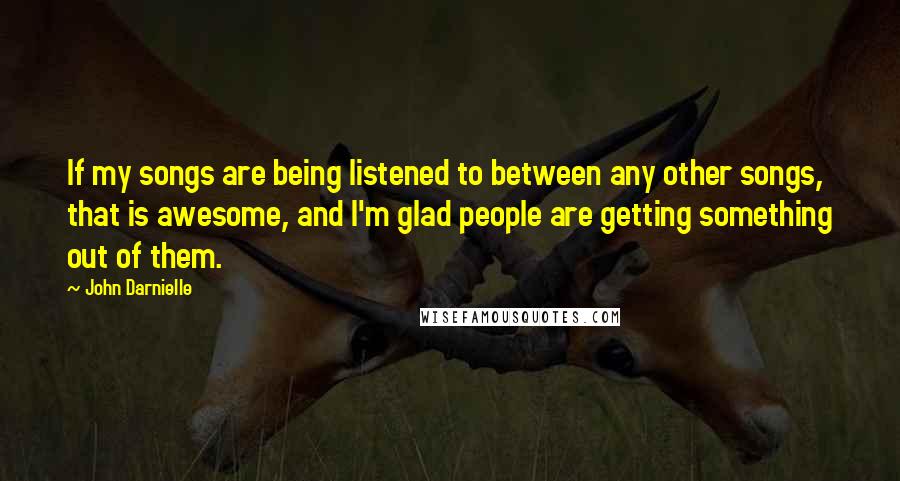 John Darnielle Quotes: If my songs are being listened to between any other songs, that is awesome, and I'm glad people are getting something out of them.