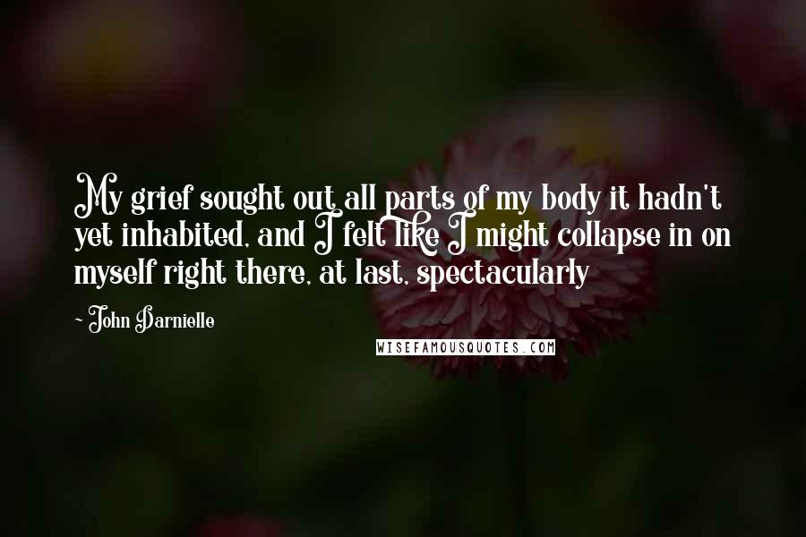 John Darnielle Quotes: My grief sought out all parts of my body it hadn't yet inhabited, and I felt like I might collapse in on myself right there, at last, spectacularly