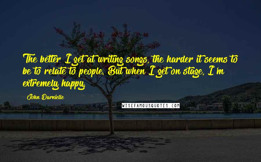 John Darnielle Quotes: The better I get at writing songs, the harder it seems to be to relate to people. But when I get on stage, I'm extremely happy.