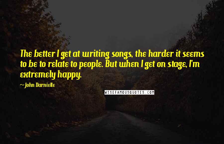 John Darnielle Quotes: The better I get at writing songs, the harder it seems to be to relate to people. But when I get on stage, I'm extremely happy.