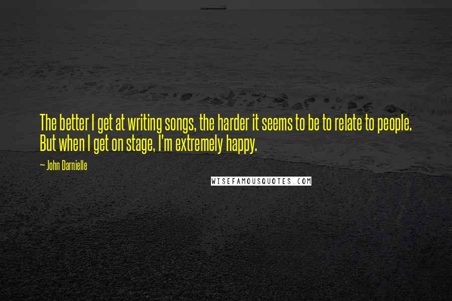 John Darnielle Quotes: The better I get at writing songs, the harder it seems to be to relate to people. But when I get on stage, I'm extremely happy.