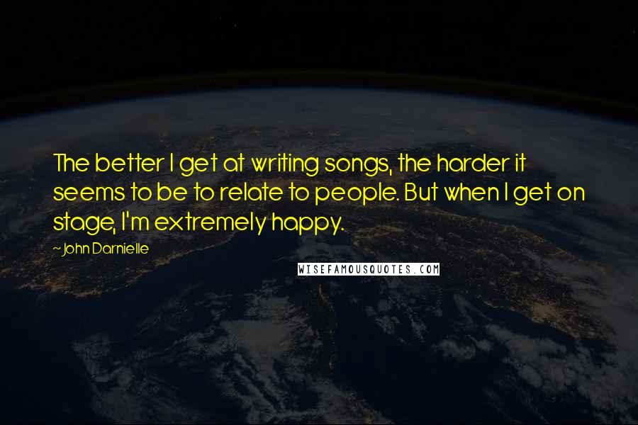 John Darnielle Quotes: The better I get at writing songs, the harder it seems to be to relate to people. But when I get on stage, I'm extremely happy.