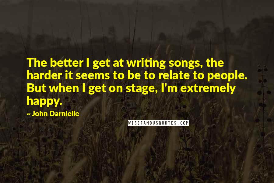 John Darnielle Quotes: The better I get at writing songs, the harder it seems to be to relate to people. But when I get on stage, I'm extremely happy.
