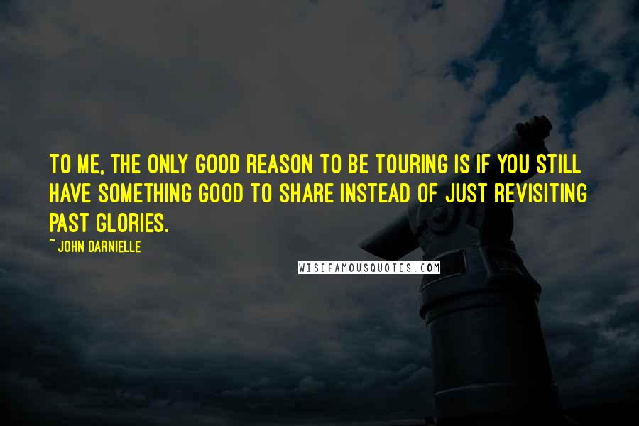 John Darnielle Quotes: To me, the only good reason to be touring is if you still have something good to share instead of just revisiting past glories.