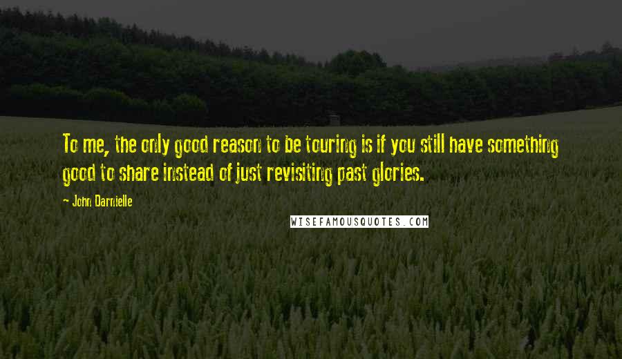 John Darnielle Quotes: To me, the only good reason to be touring is if you still have something good to share instead of just revisiting past glories.