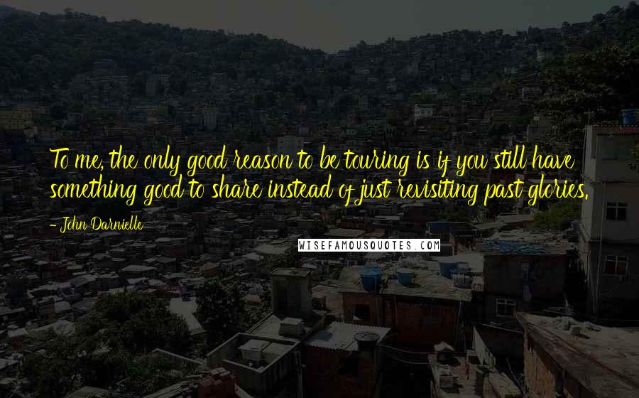 John Darnielle Quotes: To me, the only good reason to be touring is if you still have something good to share instead of just revisiting past glories.