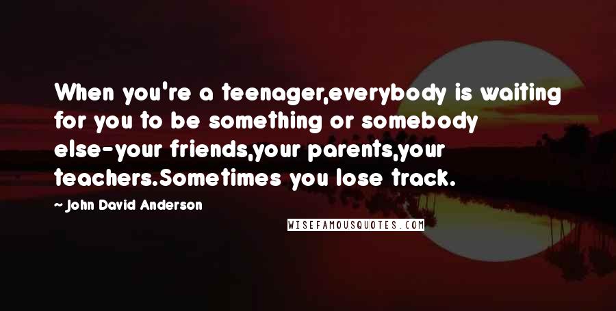 John David Anderson Quotes: When you're a teenager,everybody is waiting for you to be something or somebody else-your friends,your parents,your teachers.Sometimes you lose track.