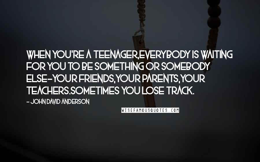 John David Anderson Quotes: When you're a teenager,everybody is waiting for you to be something or somebody else-your friends,your parents,your teachers.Sometimes you lose track.