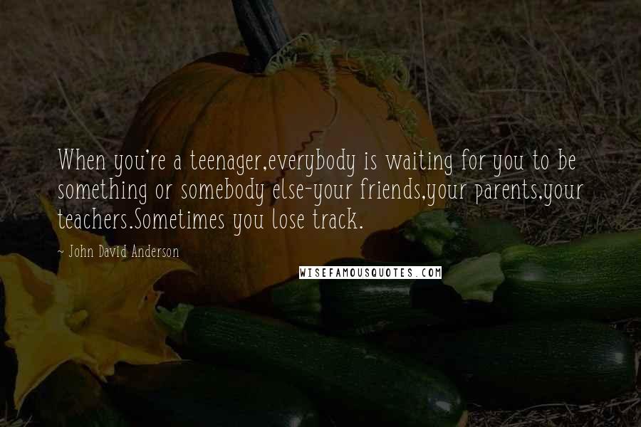 John David Anderson Quotes: When you're a teenager,everybody is waiting for you to be something or somebody else-your friends,your parents,your teachers.Sometimes you lose track.