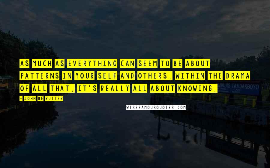 John De Ruiter Quotes: As much as everything can seem to be about patterns in your self and others, within the drama of all that, it's really all about knowing.