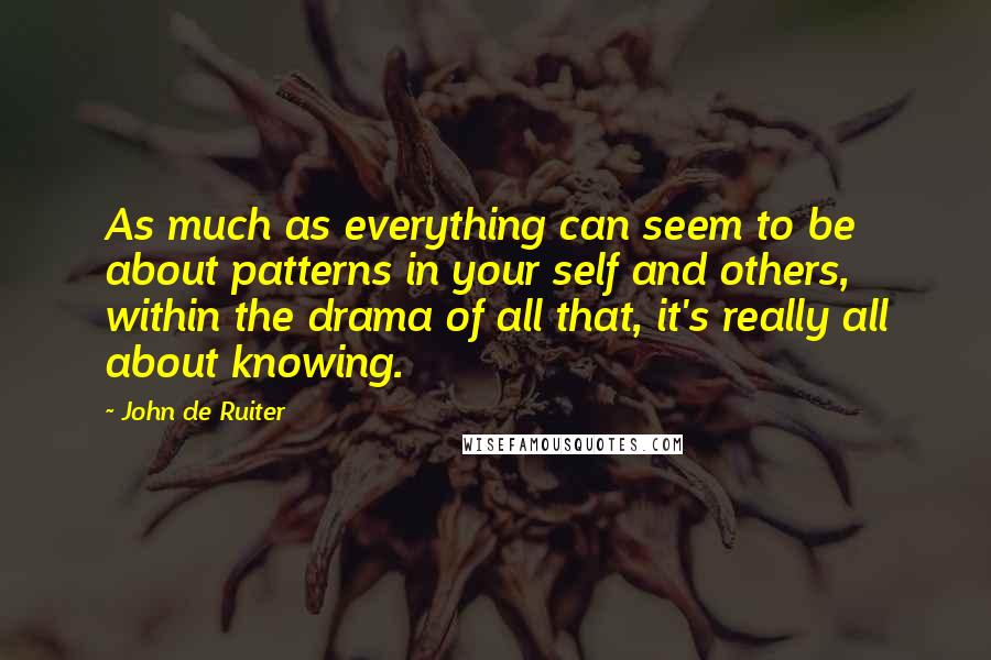 John De Ruiter Quotes: As much as everything can seem to be about patterns in your self and others, within the drama of all that, it's really all about knowing.