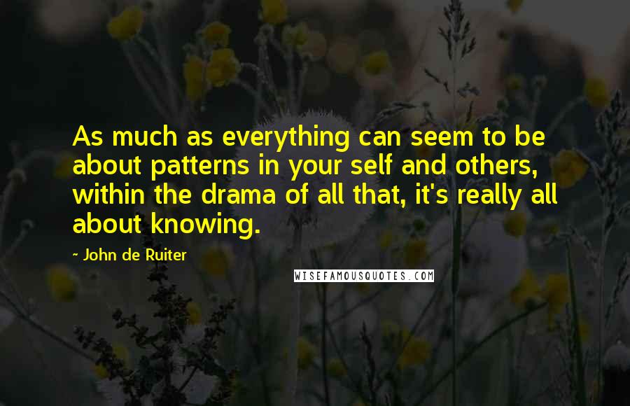 John De Ruiter Quotes: As much as everything can seem to be about patterns in your self and others, within the drama of all that, it's really all about knowing.