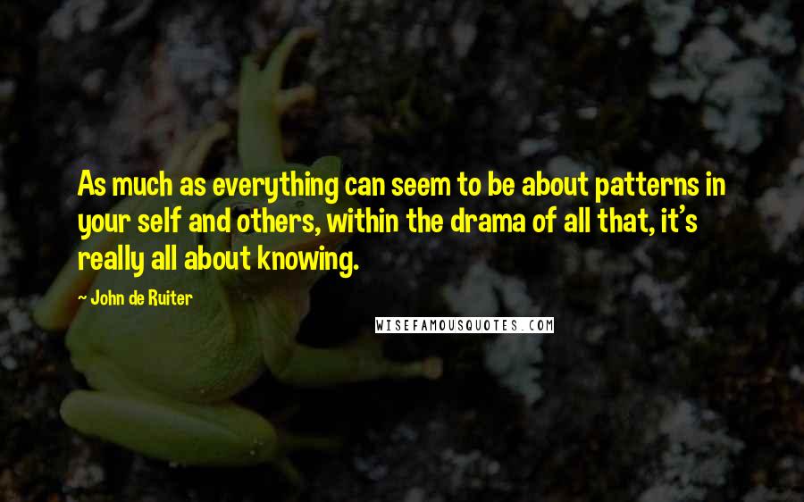 John De Ruiter Quotes: As much as everything can seem to be about patterns in your self and others, within the drama of all that, it's really all about knowing.