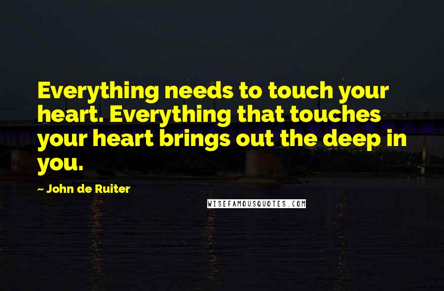 John De Ruiter Quotes: Everything needs to touch your heart. Everything that touches your heart brings out the deep in you.