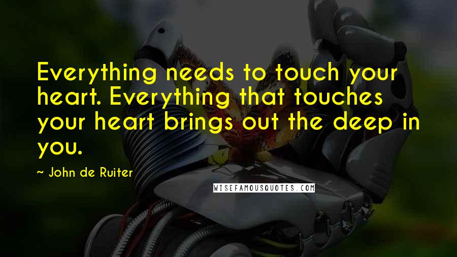 John De Ruiter Quotes: Everything needs to touch your heart. Everything that touches your heart brings out the deep in you.