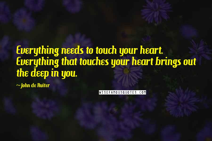 John De Ruiter Quotes: Everything needs to touch your heart. Everything that touches your heart brings out the deep in you.