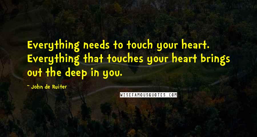 John De Ruiter Quotes: Everything needs to touch your heart. Everything that touches your heart brings out the deep in you.