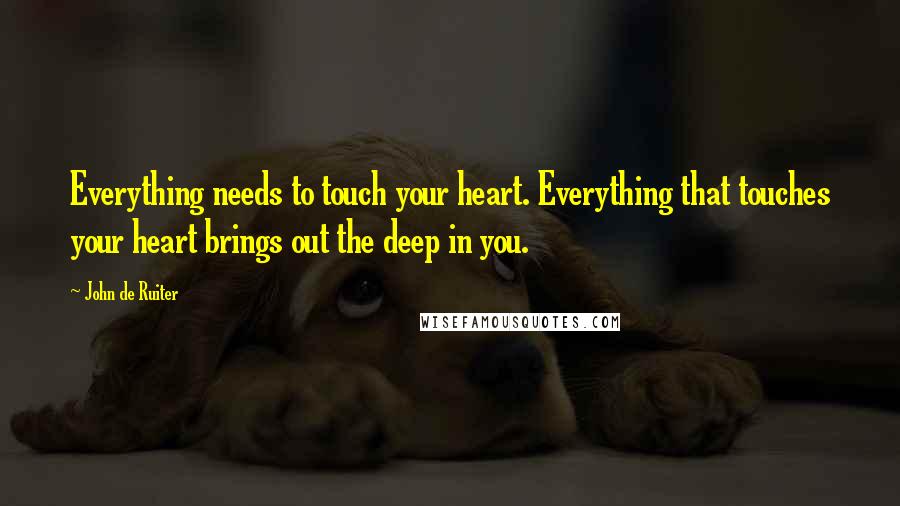 John De Ruiter Quotes: Everything needs to touch your heart. Everything that touches your heart brings out the deep in you.