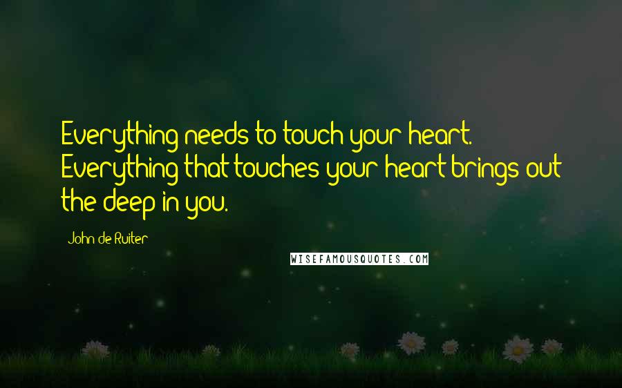 John De Ruiter Quotes: Everything needs to touch your heart. Everything that touches your heart brings out the deep in you.