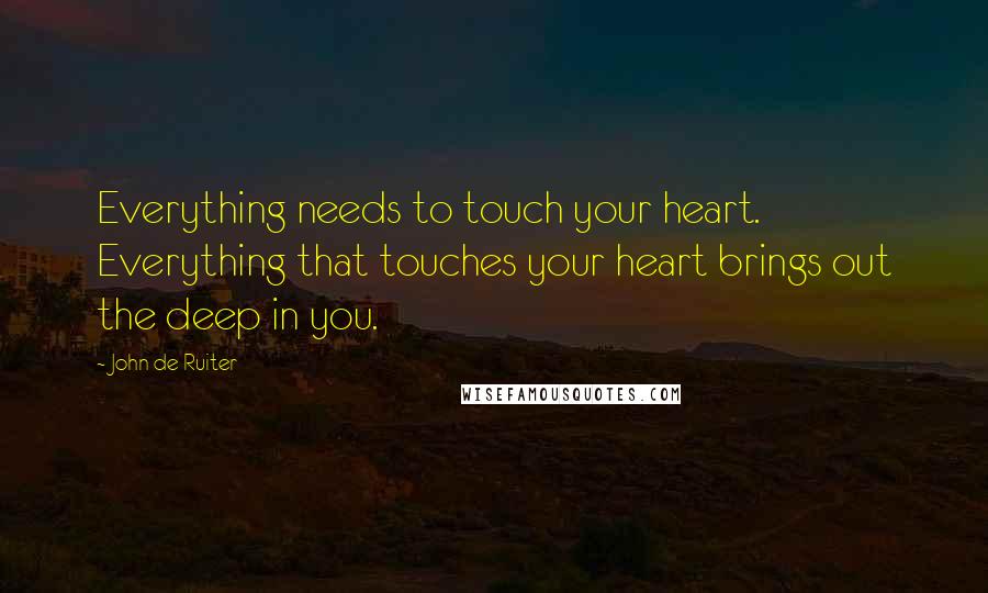 John De Ruiter Quotes: Everything needs to touch your heart. Everything that touches your heart brings out the deep in you.