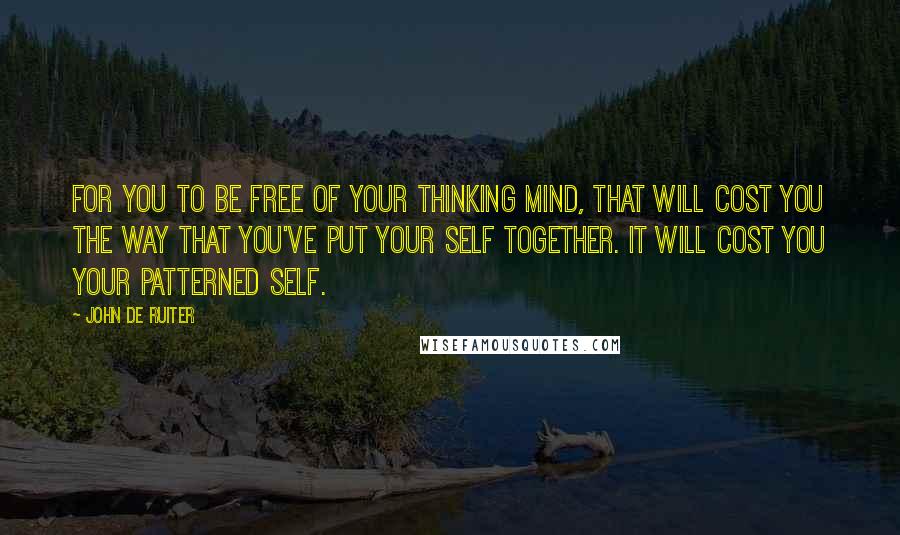 John De Ruiter Quotes: For you to be free of your thinking mind, that will cost you the way that you've put your self together. It will cost you your patterned self.