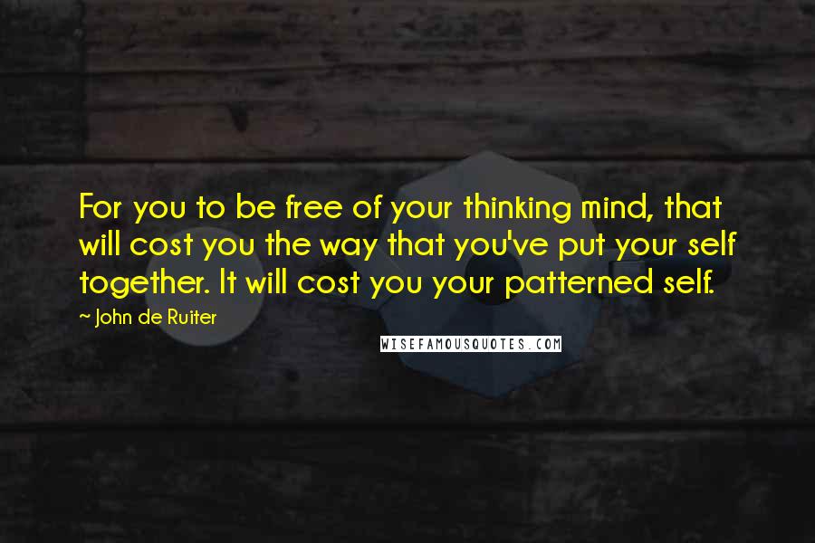 John De Ruiter Quotes: For you to be free of your thinking mind, that will cost you the way that you've put your self together. It will cost you your patterned self.