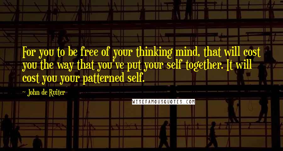 John De Ruiter Quotes: For you to be free of your thinking mind, that will cost you the way that you've put your self together. It will cost you your patterned self.