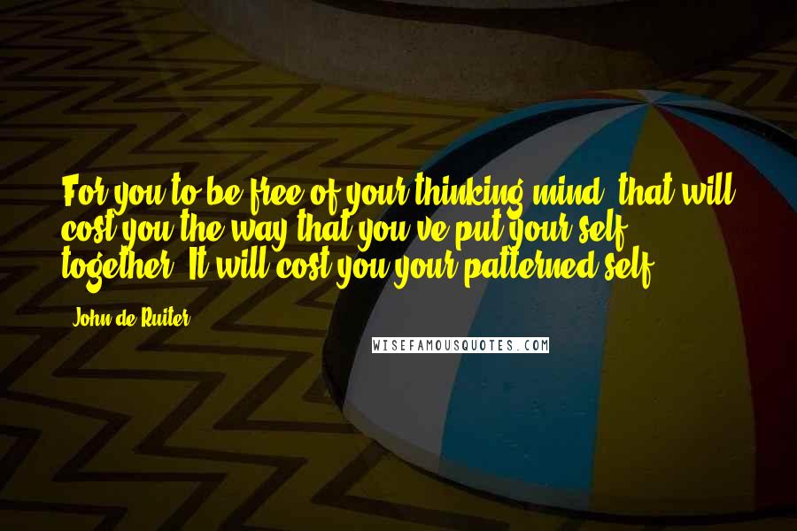 John De Ruiter Quotes: For you to be free of your thinking mind, that will cost you the way that you've put your self together. It will cost you your patterned self.