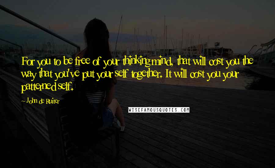 John De Ruiter Quotes: For you to be free of your thinking mind, that will cost you the way that you've put your self together. It will cost you your patterned self.